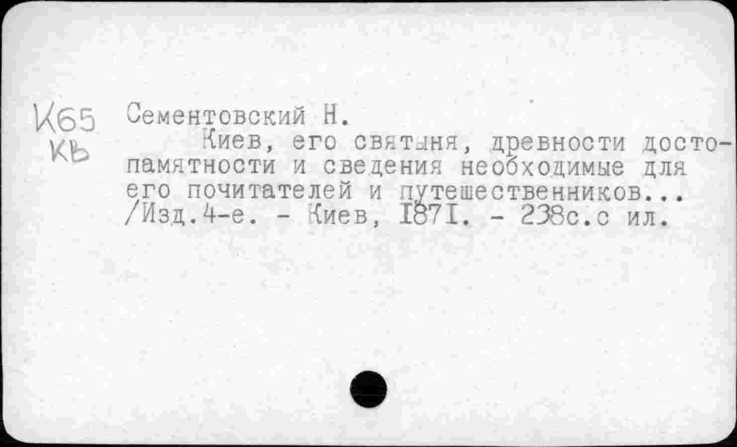 ﻿Й65 Сементовский Н.
|/Ґ Киев, его святыня, древности досто памятности и сведения необходимые для его почитателей и путешественников... /Изд.4-е. - Киев, Iö7I. - 238с.с ил.